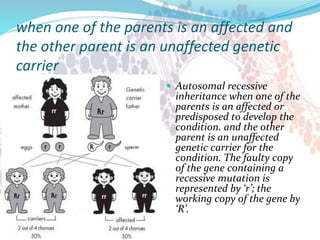 when one of the parents is an affected and
the other parent is an unaffected genetic
carrier
 Autosomal recessive
inheritance when one of the
parents is an affected or
predisposed to develop the
condition. and the other
parent is an unaffected
genetic carrier for the
condition. The faulty copy
of the gene containing a
recessive mutation is
represented by ‘r’; the
working copy of the gene by
‘R’.
 