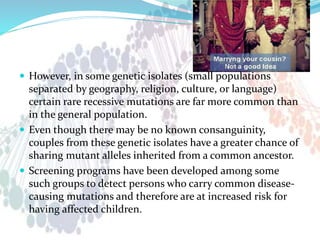  However, in some genetic isolates (small populations
separated by geography, religion, culture, or language)
certain rare recessive mutations are far more common than
in the general population.
 Even though there may be no known consanguinity,
couples from these genetic isolates have a greater chance of
sharing mutant alleles inherited from a common ancestor.
 Screening programs have been developed among some
such groups to detect persons who carry common disease-
causing mutations and therefore are at increased risk for
having affected children.
 