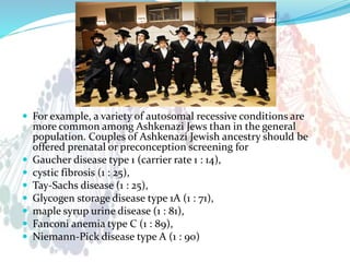  For example, a variety of autosomal recessive conditions are
more common among Ashkenazi Jews than in the general
population. Couples of Ashkenazi Jewish ancestry should be
offered prenatal or preconception screening for
 Gaucher disease type 1 (carrier rate 1 : 14),
 cystic fibrosis (1 : 25),
 Tay-Sachs disease (1 : 25),
 Glycogen storage disease type 1A (1 : 71),
 maple syrup urine disease (1 : 81),
 Fanconi anemia type C (1 : 89),
 Niemann-Pick disease type A (1 : 90)
 
