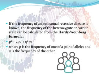  If the frequency of an autosomal recessive disease is
known, the frequency of the heterozygote or carrier
state can be calculated from the Hardy-Weinberg
formula:
 p2 + 2pq + q2 =1
 where p is the frequency of one of a pair of alleles and
q is the frequency of the other.
 