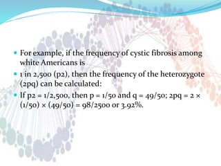  For example, if the frequency of cystic fibrosis among
white Americans is
 1 in 2,500 (p2), then the frequency of the heterozygote
(2pq) can be calculated:
 If p2 = 1/2,500, then p = 1/50 and q = 49/50; 2pq = 2 ×
(1/50) × (49/50) = 98/2500 or 3.92%.
 