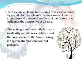  Because not all familial clustering of disease is caused
by genetic factors, a family history can also identify
common environmental and behavioral factors that
influence the occurrence of disease.
 The main goal of the family history is
to identify genetic susceptibility, and
the cornerstone of the family history
is a systematic and standardized
pedigree.
 