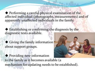 ◆ Performing a careful physical examination of the
affected individual (photographs, measurements) and of
apparently unaffected individuals in the family.
◆ Establishing or confirming the diagnosis by the
diagnostic tests available.
◆ Giving the family information
about support groups.
◆ Providing new information
to the family as it becomes available (a
mechanism for updating needs to be established).
 