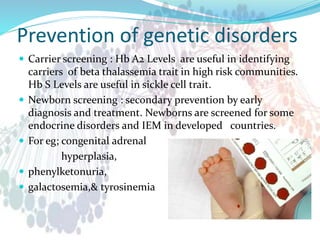 Prevention of genetic disorders
 Carrier screening : Hb A2 Levels are useful in identifying
carriers of beta thalassemia trait in high risk communities.
Hb S Levels are useful in sickle cell trait.
 Newborn screening : secondary prevention by early
diagnosis and treatment. Newborns are screened for some
endocrine disorders and IEM in developed countries.
 For eg; congenital adrenal
hyperplasia,
 phenylketonuria,
 galactosemia,& tyrosinemia
 