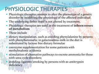 PHYSIOLOGIC THERAPIES
 Physiologic therapies attempt to alter the phenotype of a genetic
disorder by modifying the physiology of the affected individual.
 The underlying defect itself is not altered by treatment.
 Physiologic therapies are used in the treatment of inborn errors
of metabolism
 These include
 dietary manipulation, such as avoiding phenylalanine by persons
with phenylketonuria; in galactosemia-milk in the diet is
substituted by lactose free dietary formulae
 coenzyme supplementation for some patients with
methylmalonic acidemia
 stimulation of alternative pathways to excrete ammonia for those
with urea cycle disorders;
 avoiding cigarette smoking by persons with α1-antitrypsin
deficiency.
 