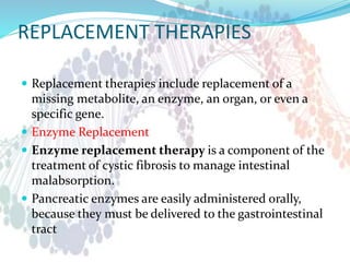 REPLACEMENT THERAPIES
 Replacement therapies include replacement of a
missing metabolite, an enzyme, an organ, or even a
specific gene.
 Enzyme Replacement
 Enzyme replacement therapy is a component of the
treatment of cystic fibrosis to manage intestinal
malabsorption.
 Pancreatic enzymes are easily administered orally,
because they must be delivered to the gastrointestinal
tract
 