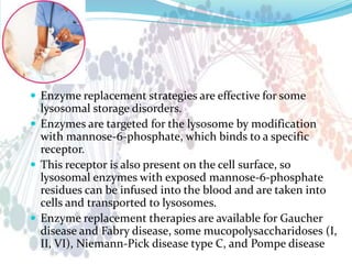  Enzyme replacement strategies are effective for some
lysosomal storage disorders.
 Enzymes are targeted for the lysosome by modification
with mannose-6-phosphate, which binds to a specific
receptor.
 This receptor is also present on the cell surface, so
lysosomal enzymes with exposed mannose-6-phosphate
residues can be infused into the blood and are taken into
cells and transported to lysosomes.
 Enzyme replacement therapies are available for Gaucher
disease and Fabry disease, some mucopolysaccharidoses (I,
II, VI), Niemann-Pick disease type C, and Pompe disease
 
