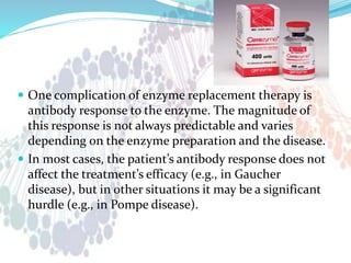  One complication of enzyme replacement therapy is
antibody response to the enzyme. The magnitude of
this response is not always predictable and varies
depending on the enzyme preparation and the disease.
 In most cases, the patient’s antibody response does not
affect the treatment’s efficacy (e.g., in Gaucher
disease), but in other situations it may be a significant
hurdle (e.g., in Pompe disease).
 