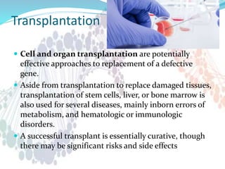 Transplantation
 Cell and organ transplantation are potentially
effective approaches to replacement of a defective
gene.
 Aside from transplantation to replace damaged tissues,
transplantation of stem cells, liver, or bone marrow is
also used for several diseases, mainly inborn errors of
metabolism, and hematologic or immunologic
disorders.
 A successful transplant is essentially curative, though
there may be significant risks and side effects
 