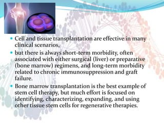  Cell and tissue transplantation are effective in many
clinical scenarios,
 but there is always short-term morbidity, often
associated with either surgical (liver) or preparative
(bone marrow) regimens, and long-term morbidity
related to chronic immunosuppression and graft
failure.
 Bone marrow transplantation is the best example of
stem cell therapy, but much effort is focused on
identifying, characterizing, expanding, and using
other tissue stem cells for regenerative therapies.
 