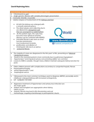 Qworld Nephrology Notes Tanmay Mehta
AUTOSOMAL RECESSIVE POLYCYSTIC KIDNEY DISEASE
 Chromosome 6 p21
 single genetic disease with variable phenotypic presentation
 neonatal, infantile, or juvenile
 relative degree of involvement of the kidneys and liver
 At birth the kidneys are enlarged with
a smooth external surface.
 The distal tubules and collecting ducts
are dilated into elongated cysts
that are arranged in a radial fashion.
 As the patient ages, the cysts may
become more spherical and the
disease can be confused with ADPKD.
 Interstitial fibrosis is also seen as renal
function deteriorates
Liver involvement includes
 proliferation and dilation of
intrahepatic bile ducts as well as
 periportal fibrosis.
 The majority of cases are diagnosed in the first yearQ of life, presenting as Qbilateral
Qabdominal masses.
 Death in the neonatal period is most commonly due to pulmonary hypoplasiaQ.
 Hypertension Qand impaired urinary concentrating abilityQ are common
 course to ESRD is variable, though many children maintain adequate kidney function for
years
 Older children present with complications secondary to congenital hepatic fibrosis
 Hepatosplenomegaly,
 portal hypertension,Q and
 esophageal varices
 QUltrasound is the most common technique used to diagnose ARPKD, prenatally and in
childhood: enlarged kidneys with increased echogenicity
 IVP : SUNBURST PATTERNQ
 Aggressive treatment of hypertension and urinary tract infection are
the major goals
 Dialysis and transplant are appropriate when kidney
failure occurs.
 Hepatic fibrosis may lead to life-threatening variceal
hemorrhage, requiring sclerotherapy or portosystemic shunts.
 