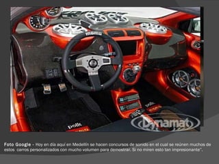 Foto Google -  Hoy en día aquí en Medellín se hacen concursos de sonido en el cual se reúnen muchos de estos  carros personalizados con mucho volumen para demostrar. Si no miren esto tan impresionante”.  