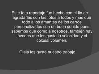Este foto reportaje fue hecho con el fin de agradarles con las fotos a todos y más que todo a los amantes de los carros personalizados con un buen sonido pues sabemos que como a nosotros, también hay jóvenes que les gusta la velocidad y el colosal volumen. Ojala les guste nuestro trabajo . 