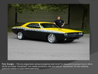 Foto Google –  Pero se preguntaran porque escogimos este tema? la respuesta es porque hoy en día la afición por estos “monstruos” con ruedas aumenta y más que todo en  los jóvenes. Por eso nosotros quisimos mostrar un poco sobre este tema.  