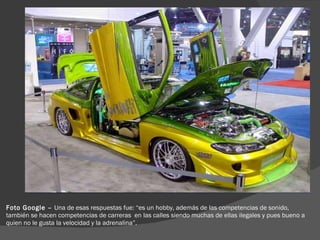 Foto Google –  Una de esas respuestas fue: “es un hobby, además de las competencias de sonido, también se hacen competencias de carreras  en las calles siendo muchas de ellas ilegales y pues bueno a quien no le gusta la velocidad y la adrenalina”. 