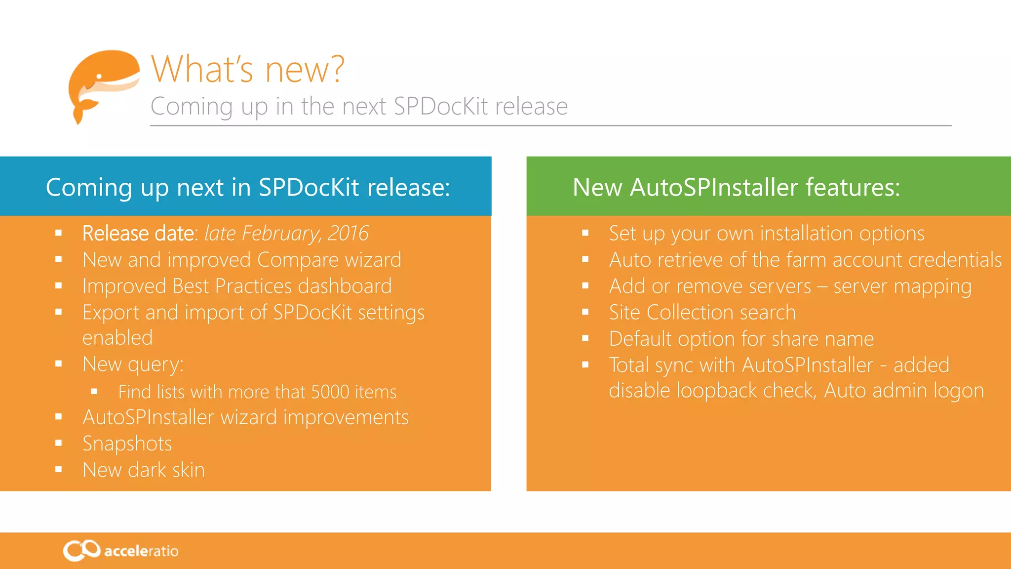 What’s new?
Coming up in the next SPDocKit release
 Release date: late February, 2016
 New and improved Compare wizard
 Improved Best Practices dashboard
 Export and import of SPDocKit settings
enabled
 New query:
 Find lists with more that 5000 items
 AutoSPInstaller wizard improvements
 Snapshots
 New dark skin
 Set up your own installation options
 Auto retrieve of the farm account credentials
 Add or remove servers – server mapping
 Site Collection search
 Default option for share name
 Total sync with AutoSPInstaller - added
disable loopback check, Auto admin logon
Coming up next in SPDocKit release: New AutoSPInstaller features:
 