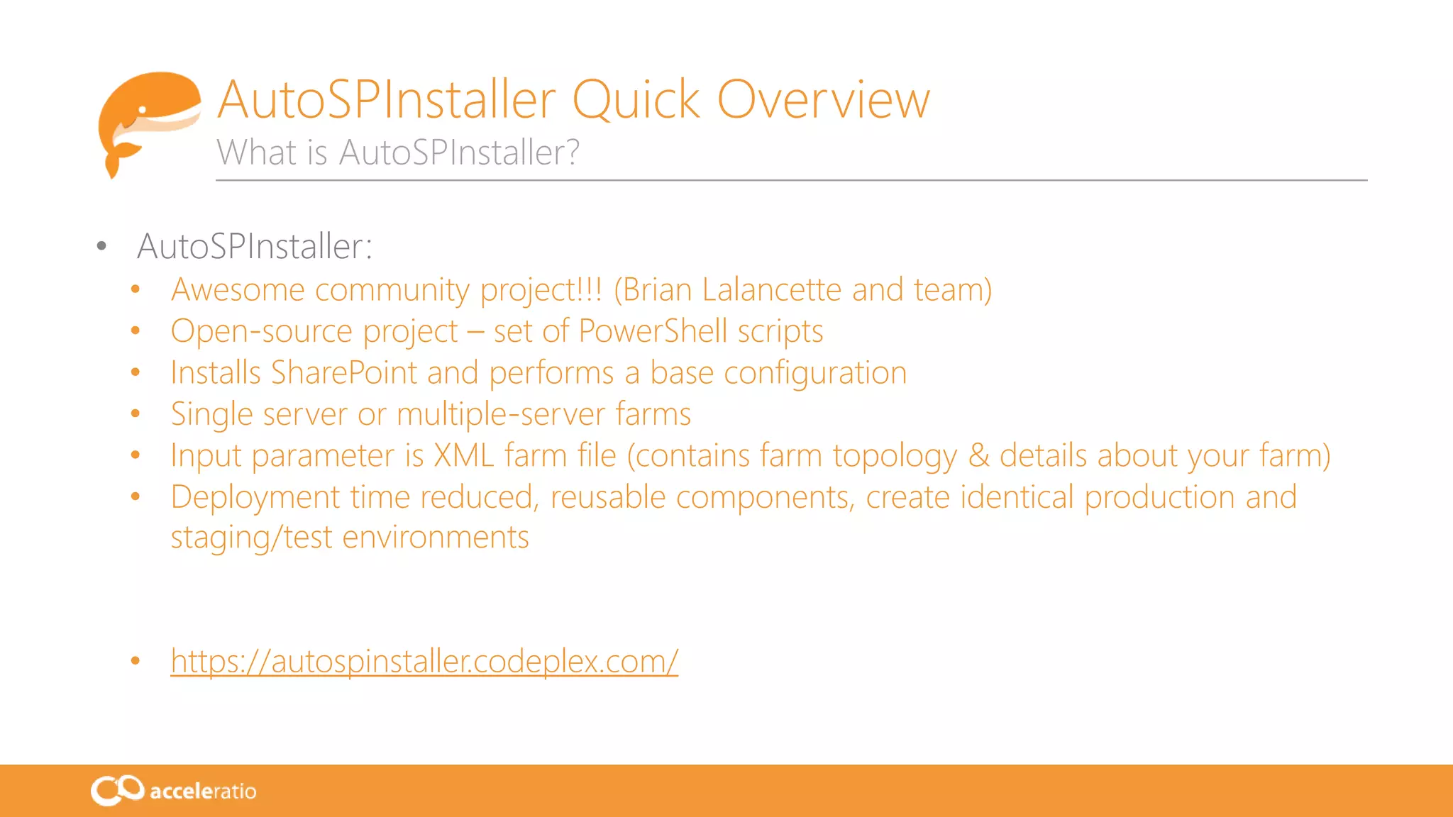 • AutoSPInstaller:
• Awesome community project!!! (Brian Lalancette and team)
• Open-source project – set of PowerShell scripts
• Installs SharePoint and performs a base configuration
• Single server or multiple-server farms
• Input parameter is XML farm file (contains farm topology & details about your farm)
• Deployment time reduced, reusable components, create identical production and
staging/test environments
• https://autospinstaller.codeplex.com/
AutoSPInstaller Quick Overview
What is AutoSPInstaller?
 