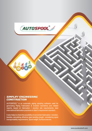 www.eurekadsoft.com
Simplify Engineering
Construction
®
AUTOSPOOL is an automatic piping spooling software used for
generating Piping Fabrication & Erection Isometrics and related
reports, based on fabrication / erection site requirements, best
international fabrication practices or client’s requirement standard.
It also helps to check the possibility of convenient fabrication / erection,
besides calculating effective pipe bending length, considering spool
transportability requirements, Spool weight, Surface area etc.
 