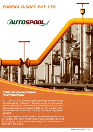 2
AUTOSPOOL is an automatic piping spooling software used for
generating piping Fabrication / Erection Isometrics and related
reports based on the convenience of Fabrication / Erection work,
site requirements, spool transportability etc, and to achieve the
best international construction practices and clients requirement
standard.
The program generates Fabrication / Erection construction scope
in Inch Dia., Inch Meter and tonnage. It also calculates piping cut
length, piping bending length, spool weight and surface area as
required in the project.
 