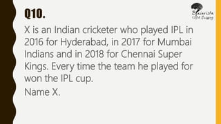 Q10.
X is an Indian cricketer who played IPL in
2016 for Hyderabad, in 2017 for Mumbai
Indians and in 2018 for Chennai Super
Kings. Every time the team he played for
won the IPL cup.
Name X.
 