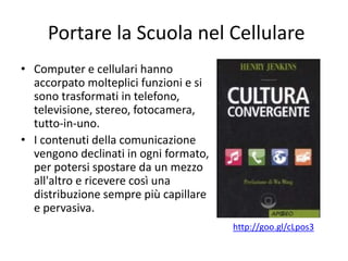 Portare la Scuola nel Cellulare
• Computer e cellulari hanno
accorpato molteplici funzioni e si
sono trasformati in telefono,
televisione, stereo, fotocamera,
tutto-in-uno.
• I contenuti della comunicazione
vengono declinati in ogni formato,
per potersi spostare da un mezzo
all'altro e ricevere così una
distribuzione sempre più capillare
e pervasiva.
http://goo.gl/cLpos3
 