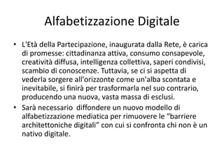 Alfabetizzazione Digitale
• L'Età della Partecipazione, inaugurata dalla Rete, è carica
di promesse: cittadinanza attiva, consumo consapevole,
creatività diffusa, intelligenza collettiva, saperi condivisi,
scambio di conoscenze. Tuttavia, se ci si aspetta di
vederla sorgere all'orizzonte come un'alba scontata e
inevitabile, si finirà per trasformarla nel suo contrario,
producendo una nuova, vasta massa di esclusi.
• Sarà necessario diffondere un nuovo modello di
alfabetizzazione mediatica per rimuovere le “barriere
architettoniche digitali” con cui si confronta chi non è un
nativo digitale.
 