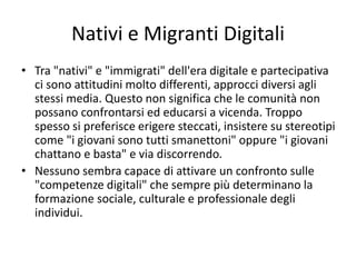 Nativi e Migranti Digitali
• Tra "nativi" e "immigrati" dell'era digitale e partecipativa
ci sono attitudini molto differenti, approcci diversi agli
stessi media. Questo non significa che le comunità non
possano confrontarsi ed educarsi a vicenda. Troppo
spesso si preferisce erigere steccati, insistere su stereotipi
come "i giovani sono tutti smanettoni" oppure "i giovani
chattano e basta" e via discorrendo.
• Nessuno sembra capace di attivare un confronto sulle
"competenze digitali" che sempre più determinano la
formazione sociale, culturale e professionale degli
individui.
 