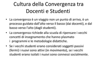 Cultura della Convergenza tra
Docenti e Studenti
• La convergenza è un viaggio non un punto di arrivo, è un
processo guidato dall'alto verso il basso (dai docenti), e dal
basso verso l'alto (dagli studenti).
• La convergenza richiede alla scuola di ripensare i vecchi
concetti di insegnamento che hanno plasmato
i programmi e le metodologie didattiche.
• Se i vecchi studenti erano considerati soggetti passivi
(fermi) i nuovi sono attivi (in movimento), se i vecchi
studenti erano isolati i nuovi sono connessi socialmente.
 