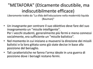 "METAFORA" (Eticamente discutibile, ma
indiscutibilmente efficace)
Liberamente tratto da "La sfida dell'educazione nella modernità liquida
(Bauman)"
• Un insegnante per centrare il suo obiettivo deve fare del suo
insegnamento un "missile intelligente".
Per i vecchi studenti, generalmente più fermi e meno connessi
socialmente, era sufficiente un "missile balistico”.
• Nel momento in cui iniziano a muoversi la direzione dei missili
balistici e la loro gittata sono già state decise in base alla
posizione del bersaglio.
• Tali caratteristiche ne fanno l'arma ideale in una guerra di
posizione dove i bersagli restano fermi.
 