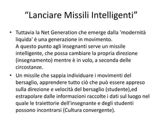 “Lanciare Missili Intelligenti”
• Tuttavia la Net Generation che emerge dalla 'modernità
liquida' è una generazione in movimento.
A questo punto agli insegnanti serve un missile
intelligente, che possa cambiare la propria direzione
(insegnamento) mentre è in volo, a seconda delle
circostanze.
• Un missile che sappia individuare i movimenti del
bersaglio, apprendere tutto ciò che può essere appreso
sulla direzione e velocità del bersaglio (studente),ed
estrapolare dalle informazioni raccolte i dati sul luogo nel
quale le traiettorie dell'insegnante e degli studenti
possono incontrarsi (Cultura convergente).
 