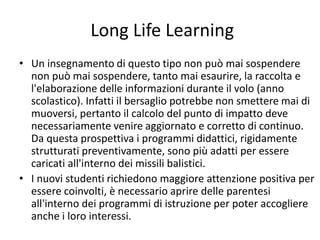 Long Life Learning
• Un insegnamento di questo tipo non può mai sospendere
non può mai sospendere, tanto mai esaurire, la raccolta e
l'elaborazione delle informazioni durante il volo (anno
scolastico). Infatti il bersaglio potrebbe non smettere mai di
muoversi, pertanto il calcolo del punto di impatto deve
necessariamente venire aggiornato e corretto di continuo.
Da questa prospettiva i programmi didattici, rigidamente
strutturati preventivamente, sono più adatti per essere
caricati all'interno dei missili balistici.
• I nuovi studenti richiedono maggiore attenzione positiva per
essere coinvolti, è necessario aprire delle parentesi
all'interno dei programmi di istruzione per poter accogliere
anche i loro interessi.
 