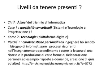 Livelli da tenere presenti ?
• Chi ? : Allievi del triennio di informatica
• Cosa ? : specificità concettuali (Sistemi e Tecnologie e
Progettazione ) !
• Come ? : tecnologie (piattaforma digitale)
• Perché ? : caratteristiche personali (da ingegnere ho sentito
il bisogno di informatizzare i processi ricorrenti
nell’insegnamento-apprendimento : come la lettura di una
risorsa e la produzione di varie forme di rielaborazione
personali ad esempio risposte a domande, creazione di quiz
ed altro) http://bricks.maieutiche.economia.unitn.it/?p=5772
 