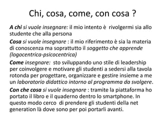 Chi, cosa, come, con cosa ?
A chi si vuole insegnare: il mio intento è rivolgermi sia allo
studente che alla persona
Cosa si vuole insegnare : il mio riferimento è sia la materia
di conoscenza ma soprattutto il soggetto che apprende
(logocentrica-psicocentrica)
Come insegnare: sto sviluppando uno stile di leadership
per coinvolgere e motivare gli studenti a sedersi alla tavola
rotonda per progettare, organizzare e gestire insieme a me
un laboratorio didattico intorno al programma da svolgere.
Con che cosa si vuole insegnare : tramite la piattaforma ho
portato il libro e il quaderno dentro lo smartphone. In
questo modo cerco di prendere gli studenti della net
generation là dove sono per poi portarli avanti.
 