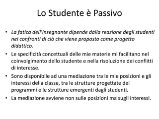 Lo Studente è Passivo
• La fatica dell’insegnante dipende dalla reazione degli studenti
nei confronti di ciò che viene proposto come progetto
didattico.
• Le specificità concettuali delle mie materie mi facilitano nel
coinvolgimento dello studente e nella risoluzione dei conflitti
di interesse.
• Sono disponibile ad una mediazione tra le mie posizioni e gli
interessi della classe, tra le strutture progettate dei
programmi e le strutture emergenti dagli studenti.
• La mediazione avviene non sulle posizioni ma sugli interessi.
 