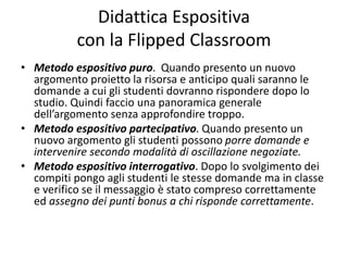 Didattica Espositiva
con la Flipped Classroom
• Metodo espositivo puro. Quando presento un nuovo
argomento proietto la risorsa e anticipo quali saranno le
domande a cui gli studenti dovranno rispondere dopo lo
studio. Quindi faccio una panoramica generale
dell’argomento senza approfondire troppo.
• Metodo espositivo partecipativo. Quando presento un
nuovo argomento gli studenti possono porre domande e
intervenire secondo modalità di oscillazione negoziate.
• Metodo espositivo interrogativo. Dopo lo svolgimento dei
compiti pongo agli studenti le stesse domande ma in classe
e verifico se il messaggio è stato compreso correttamente
ed assegno dei punti bonus a chi risponde correttamente.
 