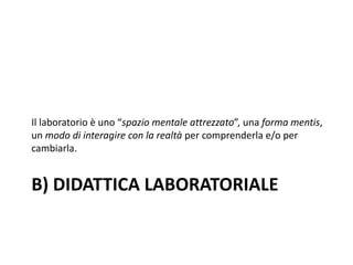 B) DIDATTICA LABORATORIALE
Il laboratorio è uno “spazio mentale attrezzato”, una forma mentis,
un modo di interagire con la realtà per comprenderla e/o per
cambiarla.
 