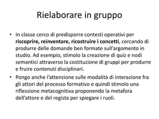 Rielaborare in gruppo
• In classe cerco di predisporre contesti operativi per
riscoprire, reinventare, ricostruire i concetti, cercando di
produrre delle domande ben formate sull’argomento in
studio. Ad esempio, stimolo la creazione di quiz e nodi
semantici attraverso la costituzione di gruppi per produrre
e fruire contenuti disciplinari.
• Pongo anche l’attenzione sulle modalità di interazione fra
gli attori del processo formativo e quindi stimolo una
riflessione metacognitiva proponendo la metafora
dell’attore e del regista per spiegare i ruoli.
 