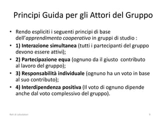 Principi Guida per gli Attori del Gruppo
• Rendo espliciti i seguenti principi di base
dell’apprendimento cooperativo in gruppi di studio :
• 1) Interazione simultanea (tutti i partecipanti del gruppo
devono essere attivi);
• 2) Partecipazione equa (ognuno da il giusto contributo
al lavoro del gruppo);
• 3) Responsabilità individuale (ognuno ha un voto in base
al suo contributo);
• 4) Interdipendenza positiva (Il voto di ognuno dipende
anche dal voto complessivo del gruppo).
Reti di calcolatori 9
 