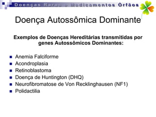 Doença Autossômica Dominante
    Exemplos de Doenças Hereditárias transmitidas por
            genes Autossômicos Dominantes:

   Anemia Falciforme
   Acondroplasia
   Retinoblastoma
   Doença de Huntington (DHQ)
   Neurofibromatose de Von Recklinghausen (NF1)
   Polidactilia
 
