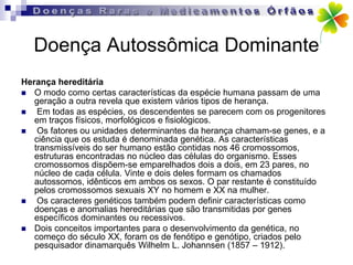 Doença Autossômica Dominante
Herança hereditária
 O modo como certas características da espécie humana passam de uma
   geração a outra revela que existem vários tipos de herança.
   Em todas as espécies, os descendentes se parecem com os progenitores
   em traços físicos, morfológicos e fisiológicos.
   Os fatores ou unidades determinantes da herança chamam-se genes, e a
   ciência que os estuda é denominada genética. As características
   transmissíveis do ser humano estão contidas nos 46 cromossomos,
   estruturas encontradas no núcleo das células do organismo. Esses
   cromossomos dispõem-se emparelhados dois a dois, em 23 pares, no
   núcleo de cada célula. Vinte e dois deles formam os chamados
   autossomos, idênticos em ambos os sexos. O par restante é constituído
   pelos cromossomos sexuais XY no homem e XX na mulher.
   Os caracteres genéticos também podem definir características como
   doenças e anomalias hereditárias que são transmitidas por genes
   específicos dominantes ou recessivos.
 Dois conceitos importantes para o desenvolvimento da genética, no
   começo do século XX, foram os de fenótipo e genótipo, criados pelo
   pesquisador dinamarquês Wilhelm L. Johannsen (1857 – 1912).
 