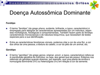 Doença Autossômica Dominante
Fenótipo

   O termo “fenótipo” (do grego pheno, evidente, brilhante, e typos, característico) é
    empregado para designar as características apresentadas por um indivíduo, sejam
    elas morfológicas, fisiológicas e comportamentais. Também fazem parte do fenótipo
    características microscópicas e de natureza bioquímica, que necessitam de testes
    especiais para a sua identificação.

   Entre as características fenotípicas visíveis, podemos citar a cor de uma flor, a cor
    dos olhos de uma pessoa, a textura do cabelo, a cor do pêlo de um animal, etc.

Genótipo

   O termo “genótipo” (do grego genos, originar, provir, e typos, característica) refere-se
    à cosntituição genética do indivíduo, ou seja, aos genes que ele possui. Estamos nos
    referindo ao genótipo quando dizemos, por exemplo, que uma planta de ervilha é
    homozigota dominante (VV) ou heterozigota (Vv) em relação à cor da semente.
 