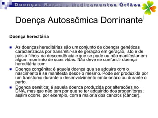 Doença Autossômica Dominante
Doença hereditária

   As doenças hereditárias são um conjunto de doenças genéticas
    caracterizadas por transmitir-se de geração em geração, isto é de
    pais a filhos, na descendência e que se pode ou não manifestar em
    algum momento de suas vidas. Não deve se confundir doença
    hereditária com:
   Doença congênita: é aquela doença que se adquire com o
    nascimento e se manifesta desde o mesmo. Pode ser produzida por
    um transtorno durante o desenvolvimento embrionário ou durante o
    parto.
   Doença genética: é aquela doença produzida por alterações no
    DNA, mas que não tem por que se ter adquirido dos progenitores;
    assim ocorre, por exemplo, com a maioria dos cancros (câncer).
 