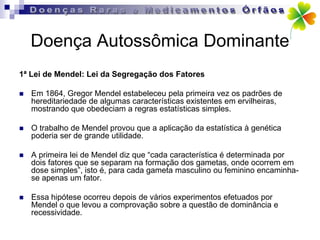 Doença Autossômica Dominante
1ª Lei de Mendel: Lei da Segregação dos Fatores

   Em 1864, Gregor Mendel estabeleceu pela primeira vez os padrões de
    hereditariedade de algumas características existentes em ervilheiras,
    mostrando que obedeciam a regras estatísticas simples.

   O trabalho de Mendel provou que a aplicação da estatística à genética
    poderia ser de grande utilidade.

   A primeira lei de Mendel diz que “cada característica é determinada por
    dois fatores que se separam na formação dos gametas, onde ocorrem em
    dose simples”, isto é, para cada gameta masculino ou feminino encaminha-
    se apenas um fator.

   Essa hipótese ocorreu depois de vários experimentos efetuados por
    Mendel o que levou a comprovação sobre a questão de dominância e
    recessividade.
 