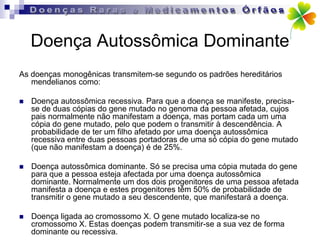 Doença Autossômica Dominante
As doenças monogênicas transmitem-se segundo os padrões hereditários
   mendelianos como:

   Doença autossômica recessiva. Para que a doença se manifeste, precisa-
    se de duas cópias do gene mutado no genoma da pessoa afetada, cujos
    pais normalmente não manifestam a doença, mas portam cada um uma
    cópia do gene mutado, pelo que podem o transmitir à descendência. A
    probabilidade de ter um filho afetado por uma doença autossômica
    recessiva entre duas pessoas portadoras de uma só cópia do gene mutado
    (que não manifestam a doença) é de 25%.

   Doença autossômica dominante. Só se precisa uma cópia mutada do gene
    para que a pessoa esteja afectada por uma doença autossômica
    dominante. Normalmente um dos dois progenitores de uma pessoa afetada
    manifesta a doença e estes progenitores têm 50% de probabilidade de
    transmitir o gene mutado a seu descendente, que manifestará a doença.

   Doença ligada ao cromossomo X. O gene mutado localiza-se no
    cromossomo X. Estas doenças podem transmitir-se a sua vez de forma
    dominante ou recessiva.
 