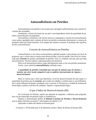 Autossuficiência em Petról




                         Autossuficiência em Petróleo

	        Autossuficiência em petróleo é um assunto que está ligado umbilicalmente com o desenvol-
vimento das sociedades.
	        Atualmente, o desenvolvimento de um país é uma dependência direta da quantidade de pe-
tróleo consumida pela sua população.
	        Entre políticos, jornalistas e até mesmo técnicos é empregado o conceito de autossuficiência 
como sendo a igualdade entre o número de barris de petróleo consumidos diariamente e o número da 
produção diária da Estatal brasileira. Este empate dos números consumo X produção não significa,
de fato, autossuficiência.

                       Conceito de Autossuficiência em Petróleo
	       Autossuficiência é um termo socioeconômico aplicado quando o país alcança um nível de 
progresso, que o coloca entre as nações mais desenvolvidas e ricas do mundo. Este nível só é alcan-
çado pelo consumo de grandes quantidades de petróleo. Esta é a condição sine qua, para que haja 
autossuficiência. Veremos adiante a aplicação prática da afirmativa.
	Parte-se de uma premissa básica: nada, absolutamente nada, se faz sem petróleo atualmente.
	       Assim, a tese central da autossuficiência é definida como:

      	 A quantidade de petróleo consumida por um país de maneira que ele alcance e
      sustente um nível social compatível com os padrões internacionais de riqueza e
      desenvolvimento.

	       Disso se conclui que o fator que determina o nível de desenvolvimento de uma nação é a 
quantidade de petróleo que ela consome, pois resulta em trabalho e conforto para os seus habitantes.
Isto é muito diferente de igualar a produção com o consumo. É fácil provar a verdade da sentença de 
forma lógica e prática com fatos do cotidiano. Vejamos a argumentação lógica.

                        O que é Índice de Desenvolvimento (ID).
	       Na  Civilização do Petróleo, aquela  que  depende  de máquinas e  indústrias para  progredir,  
deve ser providenciado em primeiro lugar os combustíveis.
	       Vejamos a  demonstração prática  da  Relação Consumo de Petróleo e Desenvolvimento
com os dados referentes aos países16 relacionados nas tabelas I e II.
	       Aplicando os dados das tabelas na fórmula geral:

     Consumo x 159 dividido pelo nº de habitantes resulta o Índice de Desenvolvimento (ID).



                                                63
 