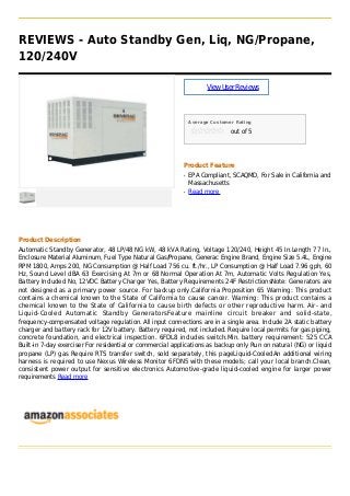 REVIEWS - Auto Standby Gen, Liq, NG/Propane,
120/240V
ViewUserReviews
Average Customer Rating
out of 5
Product Feature
EPA Compliant, SCAQMD, For Sale in California andq
Massachusetts
Read moreq
Product Description
Automatic Standby Generator, 48 LP/48 NG kW, 48 kVA Rating, Voltage 120/240, Height 45 In.Length 77 In.,
Enclosure Material Aluminum, Fuel Type Natural Gas/Propane, Generac Engine Brand, Engine Size 5.4L, Engine
RPM 1800, Amps 200, NG Consumption @ Half Load 756 cu. ft./hr., LP Consumption @ Half Load 7.96 gph, 60
Hz, Sound Level dBA 63 Exercising At 7m or 68 Normal Operation At 7m, Automatic Volts Regulation Yes,
Battery Included No, 12VDC Battery Charger Yes, Battery Requirements 24F RestrictionsNote: Generators are
not designed as a primary power source. For backup only.California Proposition 65 Warning: This product
contains a chemical known to the State of California to cause cancer. Warning: This product contains a
chemical known to the State of California to cause birth defects or other reproductive harm. Air- and
Liquid-Cooled Automatic Standby GeneratorsFeature mainline circuit breaker and solid-state,
frequency-compensated voltage regulation. All input connections are in a single area. Include 2A static battery
charger and battery rack for 12V battery. Battery required, not included. Require local permits for gas piping,
concrete foundation, and electrical inspection. 6FDL8 includes switch.Min. battery requirement: 525 CCA
Built-in 7-day exerciser For residential or commercial applications as backup only Run on natural (NG) or liquid
propane (LP) gas Require RTS transfer switch, sold separately, this pageLiquid-CooledAn additional wiring
harness is required to use Nexus Wireless Monitor 6FDN5 with these models; call your local branch.Clean,
consistent power output for sensitive electronics Automotive-grade liquid-cooled engine for larger power
requirements Read more
 