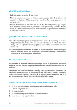 160 PROMOVIENDO LA ADAPTACIÓN SALUDABLE DE NUESTROS ADOLESCENTES
¿QUÉ ES LA AUTOESTIMA?
– Es la percepción evaluativa de uno mismo.
– Nadie puede dejar de pensar en sí mismo y de evaluarse. Todos desarrollamos una
autoestima suficiente o deficiente, positiva o negativa, alta o baja..., aunque no nos
demos cuenta.
– Importa desarrollarla de la manera más REALISTA y POSITIVA posible y que nos per-
mita descubrir nuestros recursos personales, para apreciarlos y utilizarlos debida-
mente, así como nuestras deficiencias, para aceptarlas y superarlas en la medida de
nuestras posibilidades.
¿CUÁLES SON LAS BASES DE LA AUTOESTIMA?
a) El autoconcepto (imagen que una persona tiene acerca de sí misma y de su mun-
do personal) en dos áreas: como una persona hábil (capaz de valerse por sí mis-
ma) y como una persona sexual (capaz de relacionarse sexualmente con otras
personas).
b) La autoaceptación (sentimiento de poseer un yo del que uno no tiene que avergon-
zarse ni ocultarse; implica una disposición a rechazar la negación o desestimación
sistemática de cualquier aspecto del sí-mismo).
EFECTO PYGMALIÓN
Es un modelo de relaciones interpersonales según el cual las expectativas, positivas o
negativas, de una persona influyen realmente en otra persona con la que aquella se
relaciona.
La clave del efecto es la autoestima, pues las expectativas positivas o negativas del
pygmalión emisor se comunican al receptor, el cual, si las acepta, puede y suele expe-
rimentar un refuerzo positivo o negativo de su autoconcepto o autoestima, que, a su
vez, constituye una poderosa fuerza en el desarrollo de la persona.
¿CÓMO INFLUYE LA AUTOESTIMA EN LA VIDA COTIDIANA?
1. En todos los pensamientos, sentimientos y actos que llevamos a cabo.
2. Sobre el comportamiento.
3. En el aprendizaje.
4. En las relaciones y recibe también la influencia de éstas.
5. En la creación y la experimentación.
 