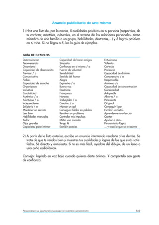 PROMOVIENDO LA ADAPTACIÓN SALUDABLE DE NUESTROS ADOLESCENTES 169
Anuncio publicitario de uno mismo
1) Haz una lista de, por lo menos, 5 cualidades positivas en tu persona (corporales, de
tu carácter, mentales, culturales, en el terreno de las relaciones personales, como
miembro de una familia o un grupo, habilidades, destrezas,...) y 5 logros positivos
en tu vida. Si no llegas a 5, lee la guía de ejemplos.
GUÍA DE EJEMPLOS
Determinación Capacidad de hacer amigos Entusiasmo
Perseverancia Simpatía Valentía
Dinamismo Confianza en sí mismo / a Cortesía
Capacidad de observación Fuerza de voluntad Paciencia
Previsor / a Sensibilidad Capacidad de disfrute
Comunicativo Sentido del humor Comprensivo / a
Fiable Alegre Responsable
Capacidad de escucha Expresivo / a Animoso /a
Organizado Buena voz Capacidad de concentración
Iniciativa Ecuánime Generosidad
Cordialidad Franqueza Adaptable
Auténtico / a Honesto Abierto / a
Afectuoso / a Trabajador / a Persistente
Independiente Creativo / a Original
Solidario / a Marcar un gol Conseguir ligar
Mantener un secreto Conseguir hablar en público Escribir sin faltas
Leer bien Resolver un problema Aprenderme una lección
Habilidades manuales Controlar mis impulsos Cantar
Bailar Meter una canasta Ayudar a otros
Ojos grandes Tengo fé Pensamiento lógico
Capacidad para intimar Escribir poesías ... y todo lo que se te ocurra
2) A partir de la lista anterior, escribe un anuncio intentando venderte a los demás. Se
trata de que te vendas bien y muestres tus cualidades y logros de los que estás satis-
fecho. Sé directo y entusiasta. Si te es más fácil, ayúdate del dibujo, de un lema o
una cuña radiofónica.
Consejo: Repítelo en voz baja cuando quieras darte ánimos. Y compártelo con gente
de confianza.
 