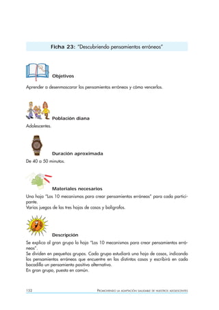 152 PROMOVIENDO LA ADAPTACIÓN SALUDABLE DE NUESTROS ADOLESCENTES
Objetivos
Aprender a desenmascarar los pensamientos erróneos y cómo vencerlos.
Población diana
Adolescentes.
Duración aproximada
De 40 a 50 minutos.
Materiales necesarios
Una hoja “Los 10 mecanismos para crear pensamientos erróneos” para cada partici-
pante.
Varios juegos de las tres hojas de casos y bolígrafos.
Descripción
Se explica al gran grupo la hoja “Los 10 mecanismos para crear pensamientos erró-
neos”.
Se dividen en pequeños grupos. Cada grupo estudiará una hoja de casos, indicando
los pensamientos erróneos que encuentre en los distintos casos y escribirá en cada
bocadillo un pensamiento positivo alternativo.
En gran grupo, puesta en común.
Ficha 23: “Descubriendo pensamientos erróneos”
 