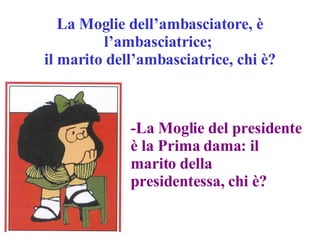 La Moglie dell’ambasciatore, è l’ambasciatrice;  il marito dell’ambasciatrice, chi è? -La Moglie del presidente è la Prima dama: il marito della presidentessa, chi è? 